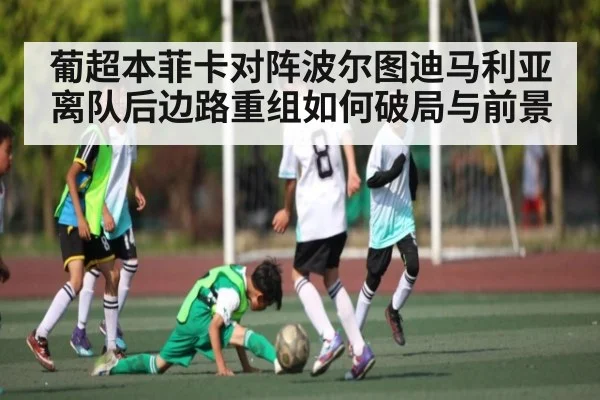 葡超本菲卡对阵波尔图迪马利亚离队后边路重组如何破局与前景
