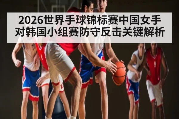 2026世界手球锦标赛中国女手对韩国小组赛防守反击关键解析